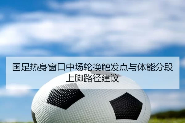 国足热身窗口中场轮换触发点与体能分段上脚路径建议